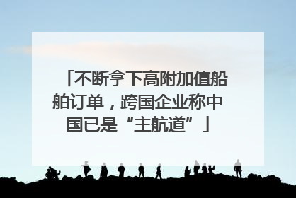 不断拿下高附加值船舶订单，跨国企业称中国已是“主航道”