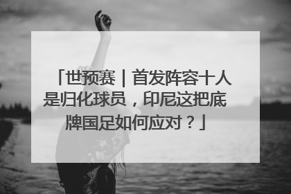 世预赛｜首发阵容十人是归化球员，印尼这把底牌国足如何应对？