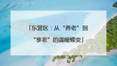 东营区：从“养老”到“享老”的温暖蝶变