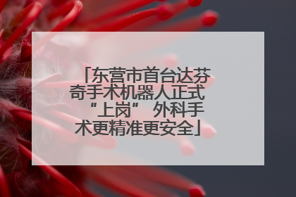 东营市首台达芬奇手术机器人正式“上岗” 外科手术更精准更安全