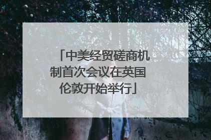 中美经贸磋商机制首次会议在英国伦敦开始举行
