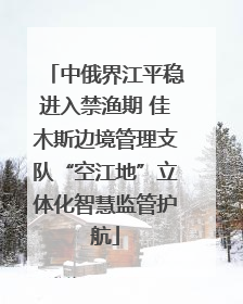 中俄界江平稳进入禁渔期 佳木斯边境管理支队“空江地”立体化智慧监管护航