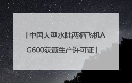 中国大型水陆两栖飞机AG600获颁生产许可证