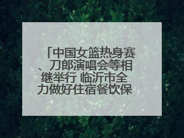 中国女篮热身赛、刀郎演唱会等相继举行 临沂市全力做好住宿餐饮保障工作
