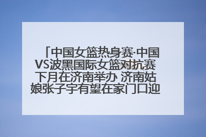 中国女篮热身赛·中国VS波黑国际女篮对抗赛下月在济南举办 济南姑娘张子宇有望在家门口迎来国家队首秀