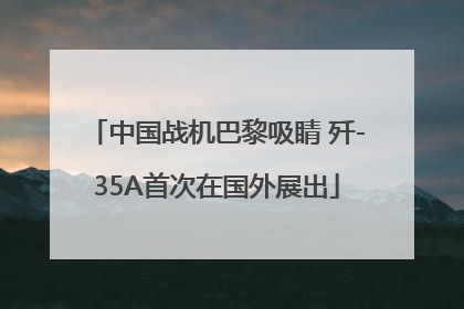 中国战机巴黎吸睛 歼-35A首次在国外展出
