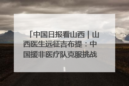 中国日报看山西｜山西医生远征吉布提：中国援非医疗队克服挑战救助非洲患者