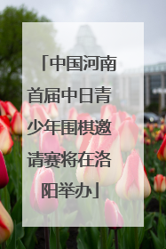 中国河南首届中日青少年围棋邀请赛将在洛阳举办