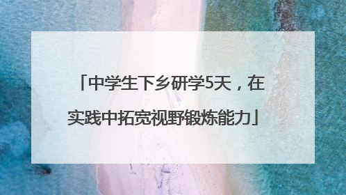 中学生下乡研学5天，在实践中拓宽视野锻炼能力