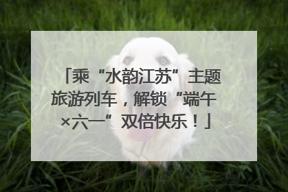 乘“水韵江苏”主题旅游列车，解锁“端午×六一”双倍快乐！