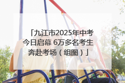 九江市2025年中考今日启幕 6万多名考生奔赴考场（组图）
