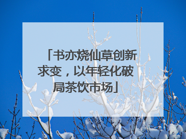 书亦烧仙草创新求变，以年轻化破局茶饮市场