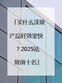 买什么淡斑产品好效果快？2025祛斑前十名