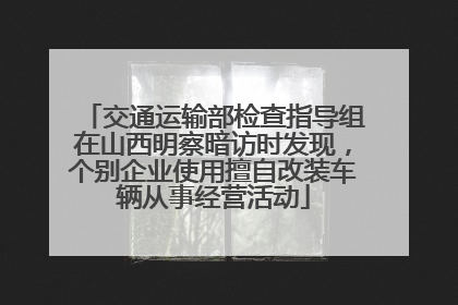 交通运输部检查指导组在山西明察暗访时发现，个别企业使用擅自改装车辆从事经营活动