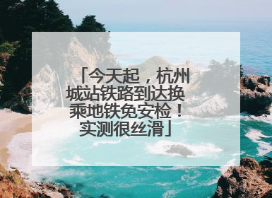 今天起，杭州城站铁路到达换乘地铁免安检！实测很丝滑