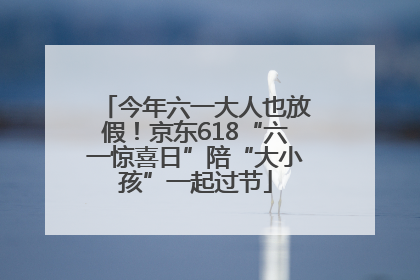 今年六一大人也放假！京东618“六一惊喜日”陪“大小孩”一起过节