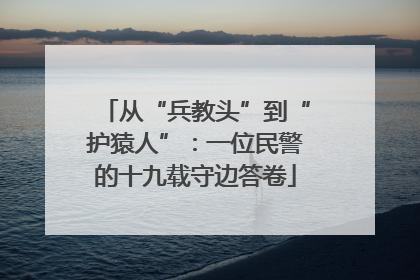 从“兵教头”到“护猿人”：一位民警的十九载守边答卷