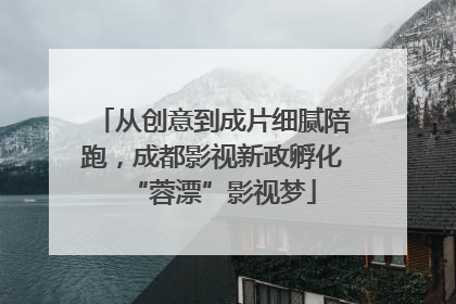 从创意到成片细腻陪跑，成都影视新政孵化“蓉漂”影视梦