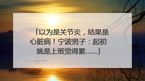 以为是关节炎，结果是心脏病！宁波男子：起初就是上班觉得累……