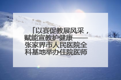 以赛促教展风采，赋能宣教护健康——张家界市人民医院全科基地举办住院医师健康宣教比赛