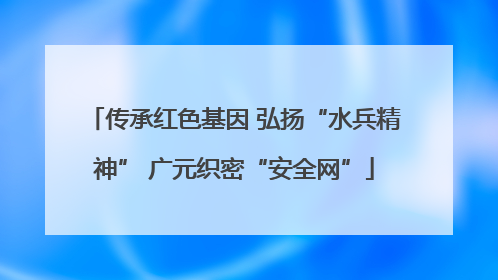 传承红色基因 弘扬“水兵精神” 广元织密“安全网”