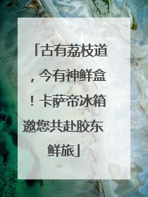 古有荔枝道，今有神鲜盒！卡萨帝冰箱邀您共赴胶东鲜旅
