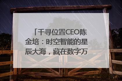 千寻位置CEO陈金培：时空智能的星辰大海，藏在数字万象与人间烟火中