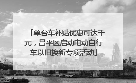 单台车补贴优惠可达千元，昌平区启动电动自行车以旧换新专项活动