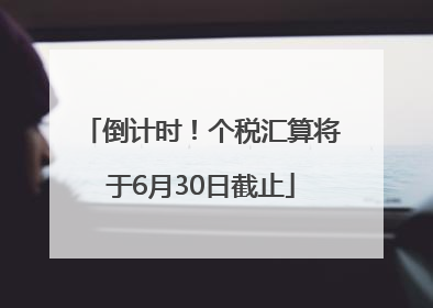 倒计时！个税汇算将于6月30日截止