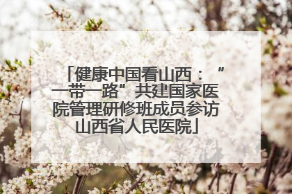 健康中国看山西：“一带一路”共建国家医院管理研修班成员参访山西省人民医院