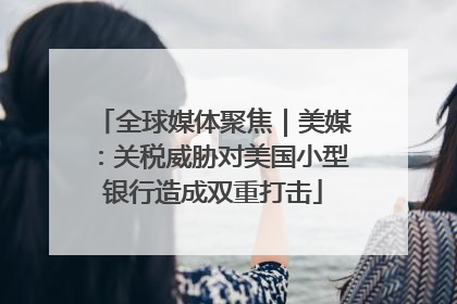 全球媒体聚焦｜美媒：关税威胁对美国小型银行造成双重打击