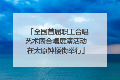 全国首届职工合唱艺术周合唱展演活动在太原钟楼街举行