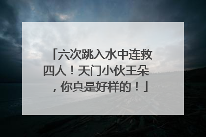 六次跳入水中连救四人！天门小伙王朵，你真是好样的！