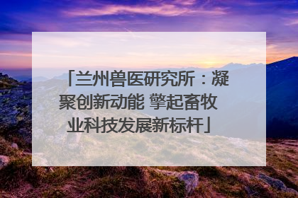 兰州兽医研究所：凝聚创新动能 擎起畜牧业科技发展新标杆