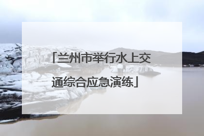 兰州市举行水上交通综合应急演练