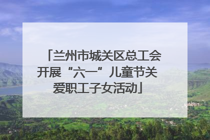 兰州市城关区总工会开展“六一”儿童节关爱职工子女活动