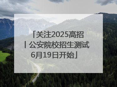 关注2025高招丨公安院校招生测试6月19日开始