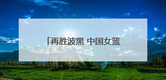 再胜波黑 中国女篮取得热身赛两连胜