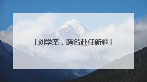 刘学圣，跨省赴任新疆