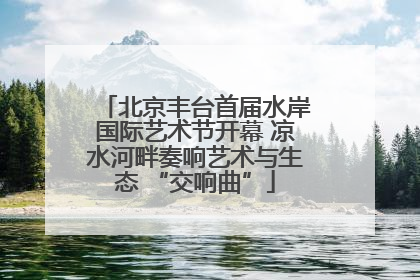 北京丰台首届水岸国际艺术节开幕 凉水河畔奏响艺术与生态 “交响曲”