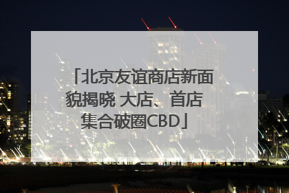 北京友谊商店新面貌揭晓 大店、首店集合破圈CBD