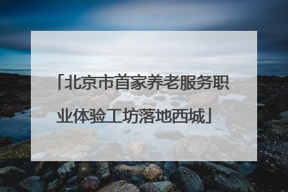 北京市首家养老服务职业体验工坊落地西城