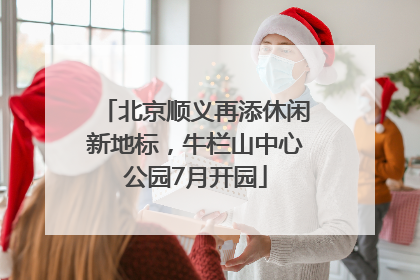 北京顺义再添休闲新地标，牛栏山中心公园7月开园