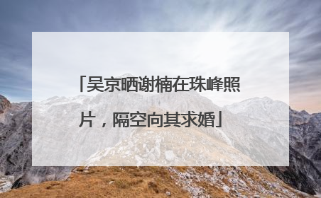 吴京晒谢楠在珠峰照片，隔空向其求婚