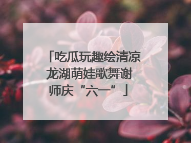吃瓜玩趣绘清凉 龙湖萌娃歌舞谢师庆“六一”