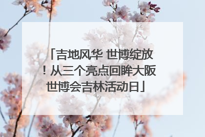 吉地风华 世博绽放！从三个亮点回眸大阪世博会吉林活动日
