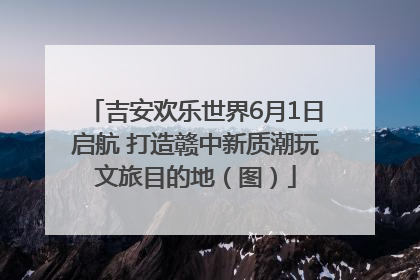 吉安欢乐世界6月1日启航 打造赣中新质潮玩文旅目的地（图）