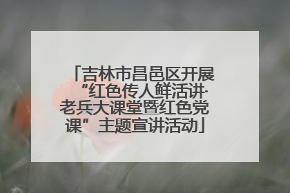 吉林市昌邑区开展“红色传人鲜活讲·老兵大课堂暨红色党课”主题宣讲活动