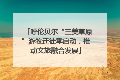 呼伦贝尔“三美草原”游牧迁徙季启动，推动文旅融合发展
