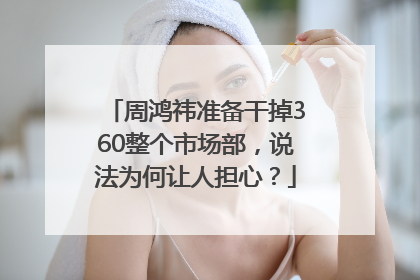 周鸿祎准备干掉360整个市场部，说法为何让人担心？